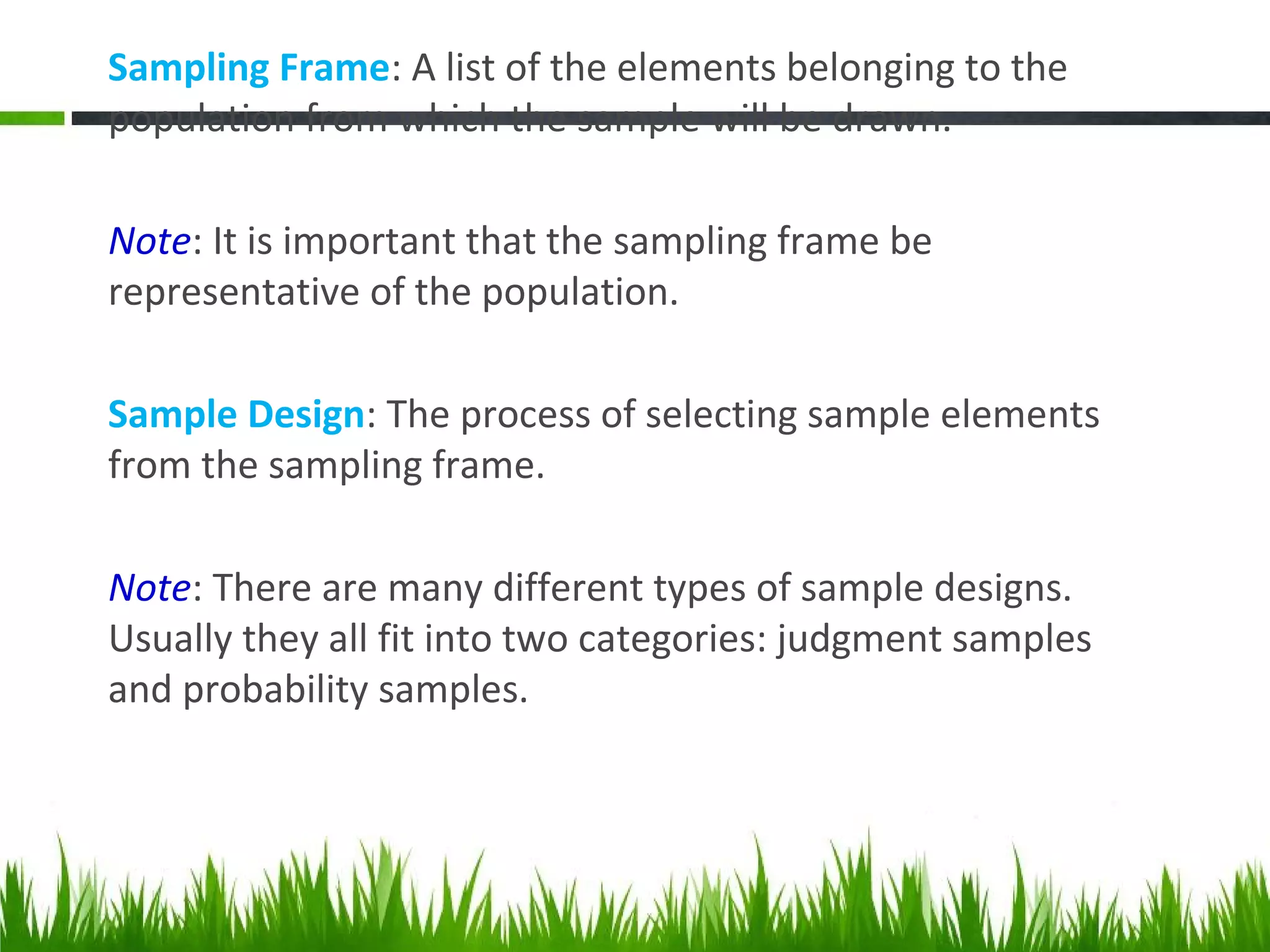 Sampling Frame: A list of the elements belonging to the
population from which the sample will be drawn.
Note: It is important that the sampling frame be
representative of the population.
Sample Design: The process of selecting sample elements
from the sampling frame.
Note: There are many different types of sample designs.
Usually they all fit into two categories: judgment samples
and probability samples.
 