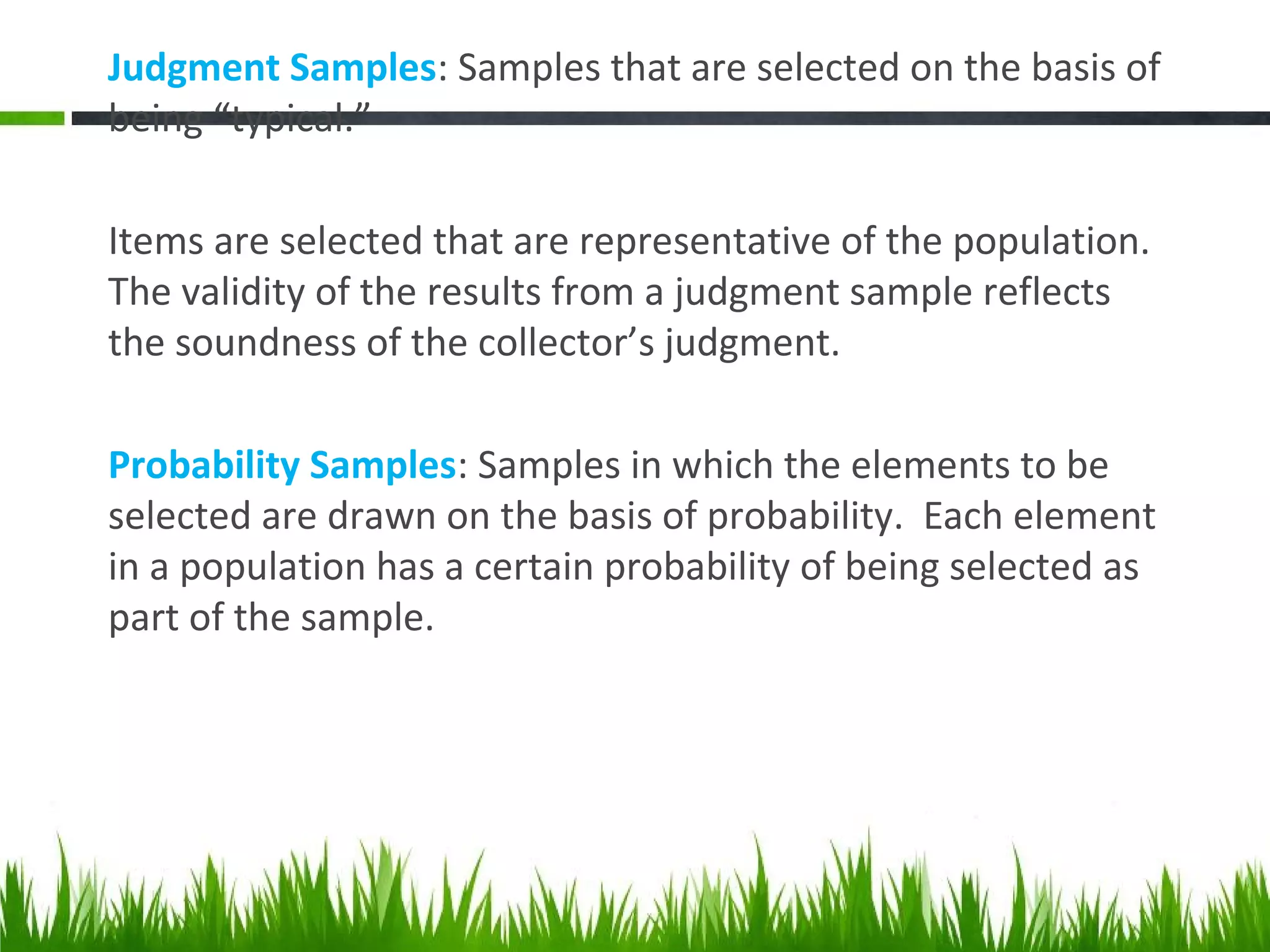 Judgment Samples: Samples that are selected on the basis of
being “typical.”
Items are selected that are representative of the population.
The validity of the results from a judgment sample reflects
the soundness of the collector’s judgment.
Probability Samples: Samples in which the elements to be
selected are drawn on the basis of probability. Each element
in a population has a certain probability of being selected as
part of the sample.
 