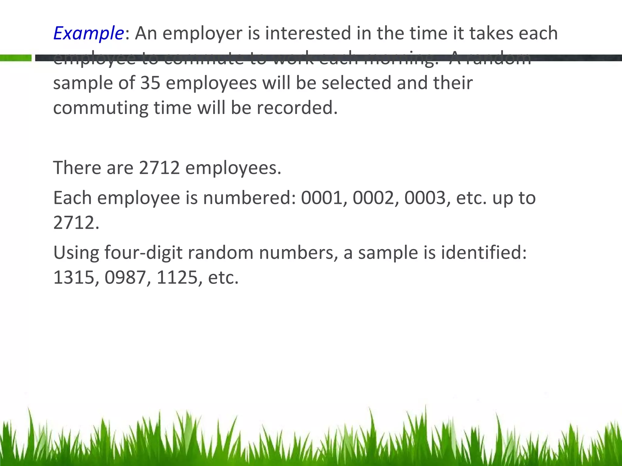 Example: An employer is interested in the time it takes each
employee to commute to work each morning. A random
sample of 35 employees will be selected and their
commuting time will be recorded.
There are 2712 employees.
Each employee is numbered: 0001, 0002, 0003, etc. up to
2712.
Using four-digit random numbers, a sample is identified:
1315, 0987, 1125, etc.
 
