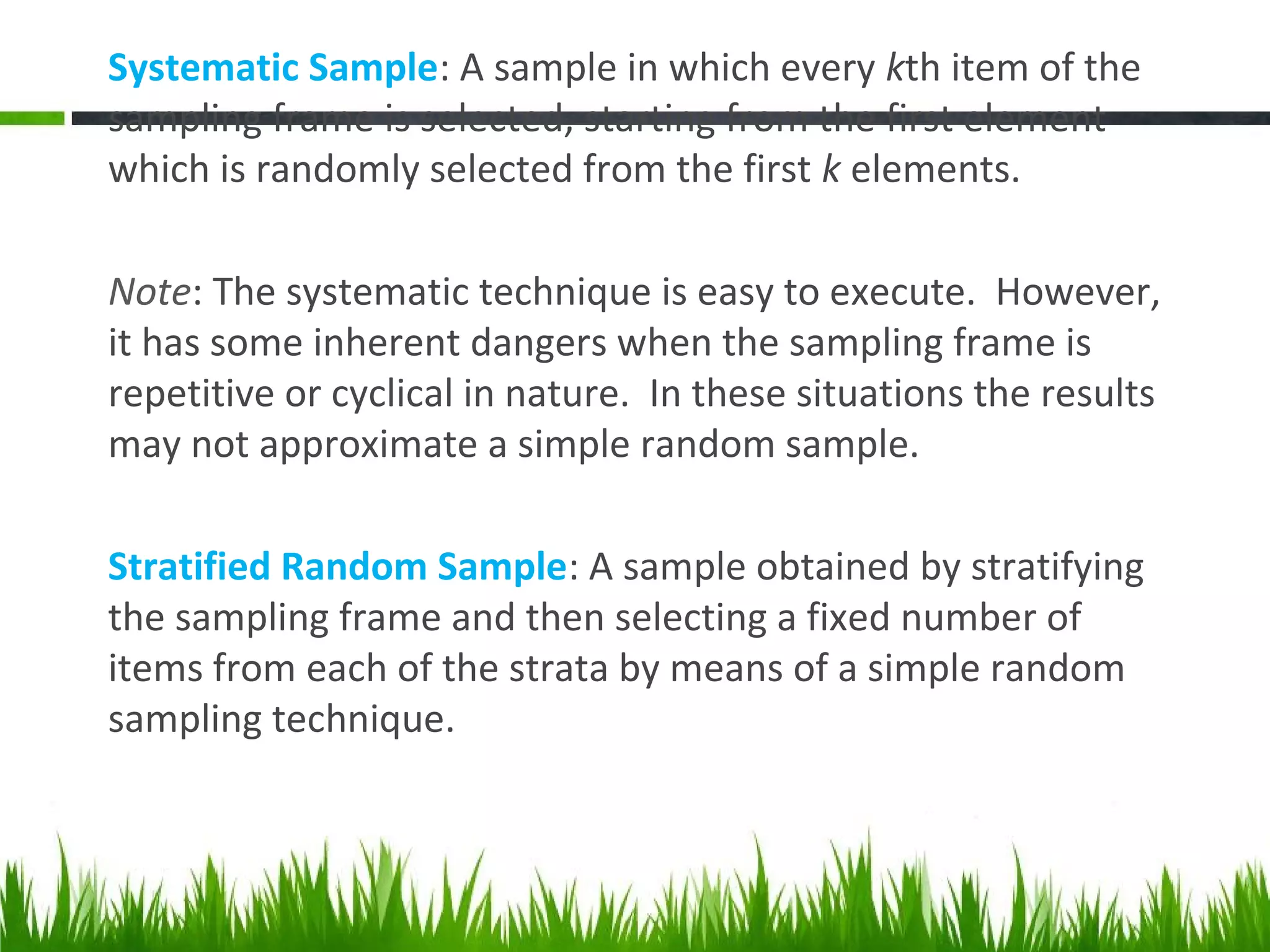 Systematic Sample: A sample in which every kth item of the
sampling frame is selected, starting from the first element
which is randomly selected from the first k elements.
Note: The systematic technique is easy to execute. However,
it has some inherent dangers when the sampling frame is
repetitive or cyclical in nature. In these situations the results
may not approximate a simple random sample.
Stratified Random Sample: A sample obtained by stratifying
the sampling frame and then selecting a fixed number of
items from each of the strata by means of a simple random
sampling technique.
 