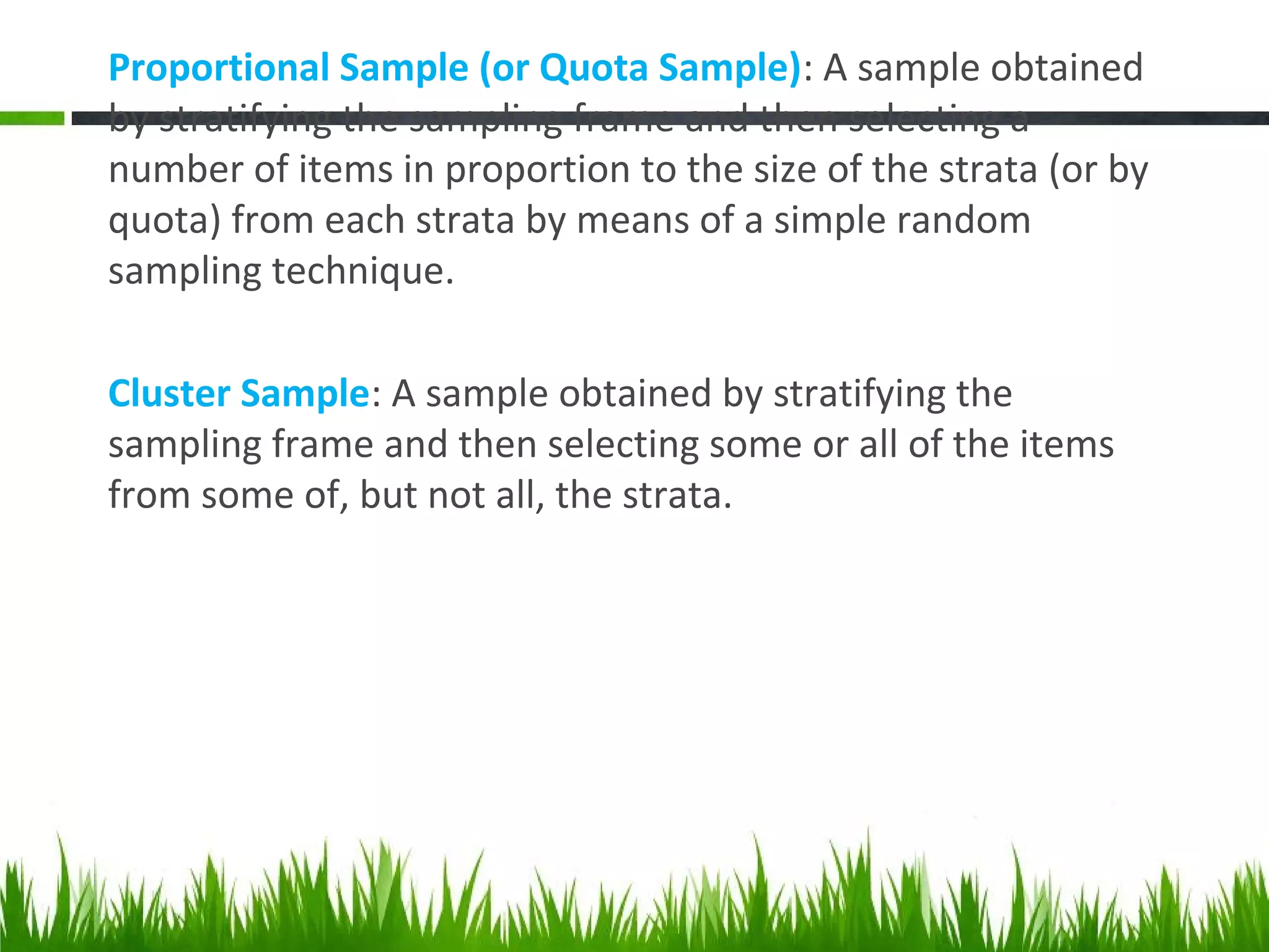 Proportional Sample (or Quota Sample): A sample obtained
by stratifying the sampling frame and then selecting a
number of items in proportion to the size of the strata (or by
quota) from each strata by means of a simple random
sampling technique.
Cluster Sample: A sample obtained by stratifying the
sampling frame and then selecting some or all of the items
from some of, but not all, the strata.
 
