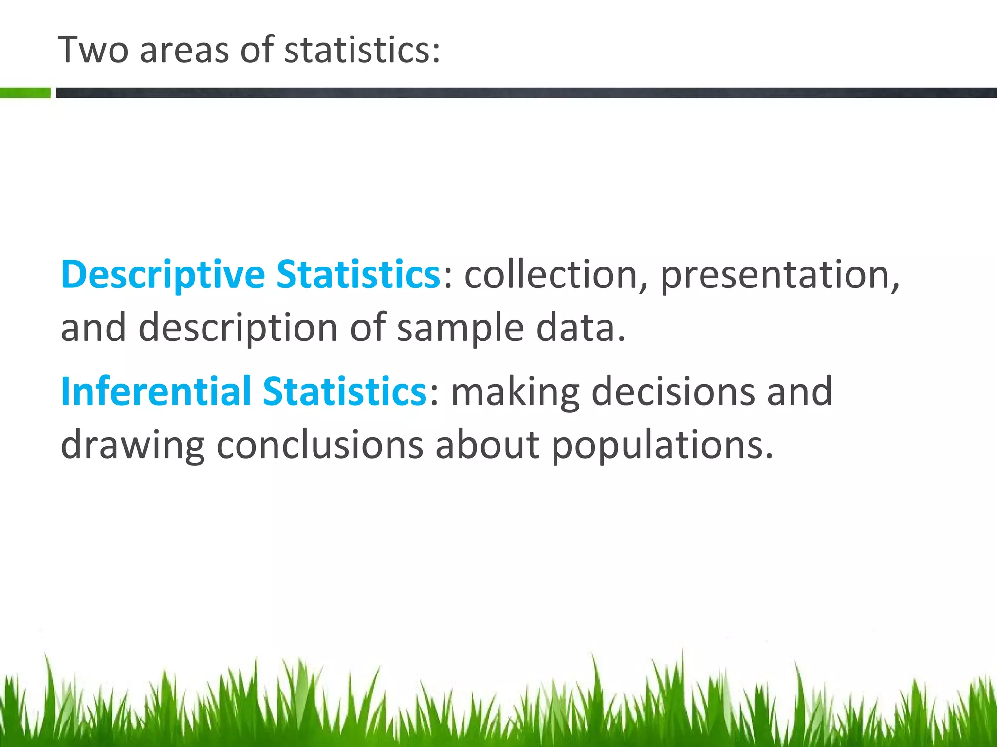Two areas of statistics:
Descriptive Statistics: collection, presentation,
and description of sample data.
Inferential Statistics: making decisions and
drawing conclusions about populations.
 