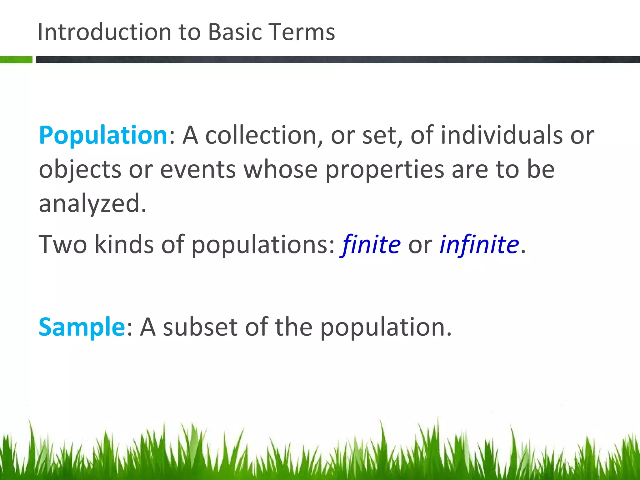 Introduction to Basic Terms
Population: A collection, or set, of individuals or
objects or events whose properties are to be
analyzed.
Two kinds of populations: finite or infinite.
Sample: A subset of the population.
 