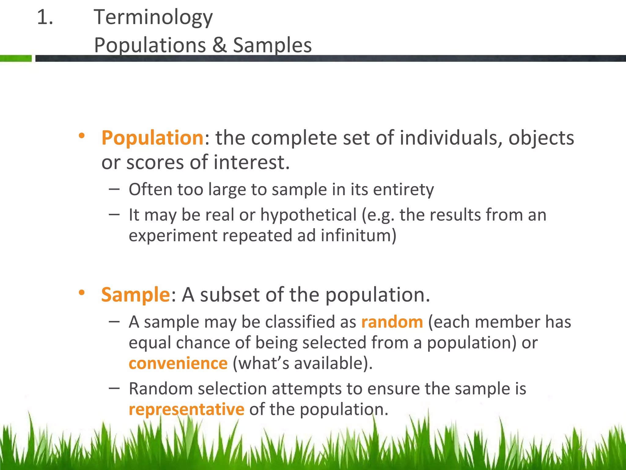 1. Terminology
Populations & Samples
• Population: the complete set of individuals, objects
or scores of interest.
– Often too large to sample in its entirety
– It may be real or hypothetical (e.g. the results from an
experiment repeated ad infinitum)
• Sample: A subset of the population.
– A sample may be classified as random (each member has
equal chance of being selected from a population) or
convenience (what’s available).
– Random selection attempts to ensure the sample is
representative of the population.
41
 
