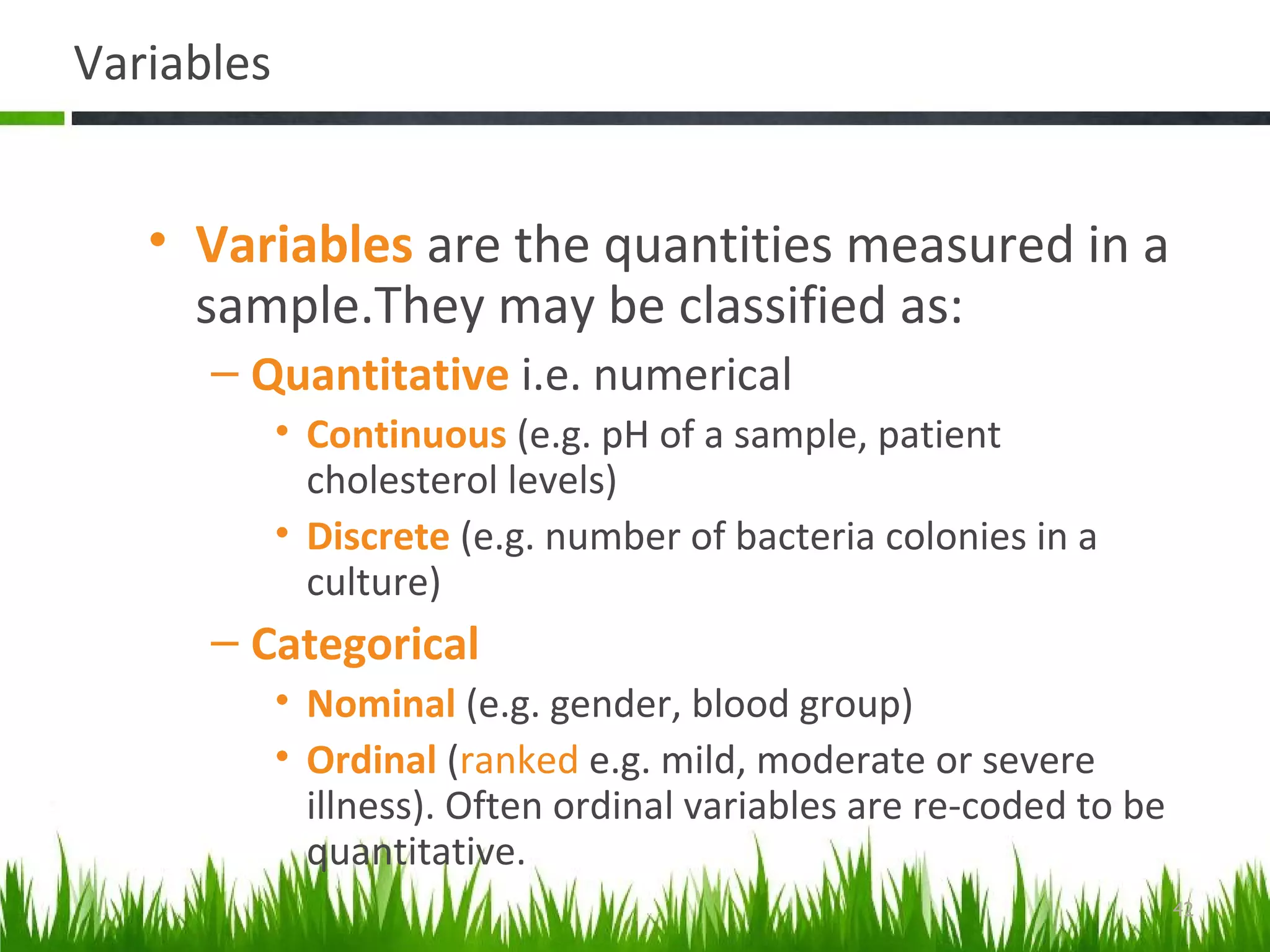 Variables
• Variables are the quantities measured in a
sample.They may be classified as:
– Quantitative i.e. numerical
• Continuous (e.g. pH of a sample, patient
cholesterol levels)
• Discrete (e.g. number of bacteria colonies in a
culture)
– Categorical
• Nominal (e.g. gender, blood group)
• Ordinal (ranked e.g. mild, moderate or severe
illness). Often ordinal variables are re-coded to be
quantitative.
42
 