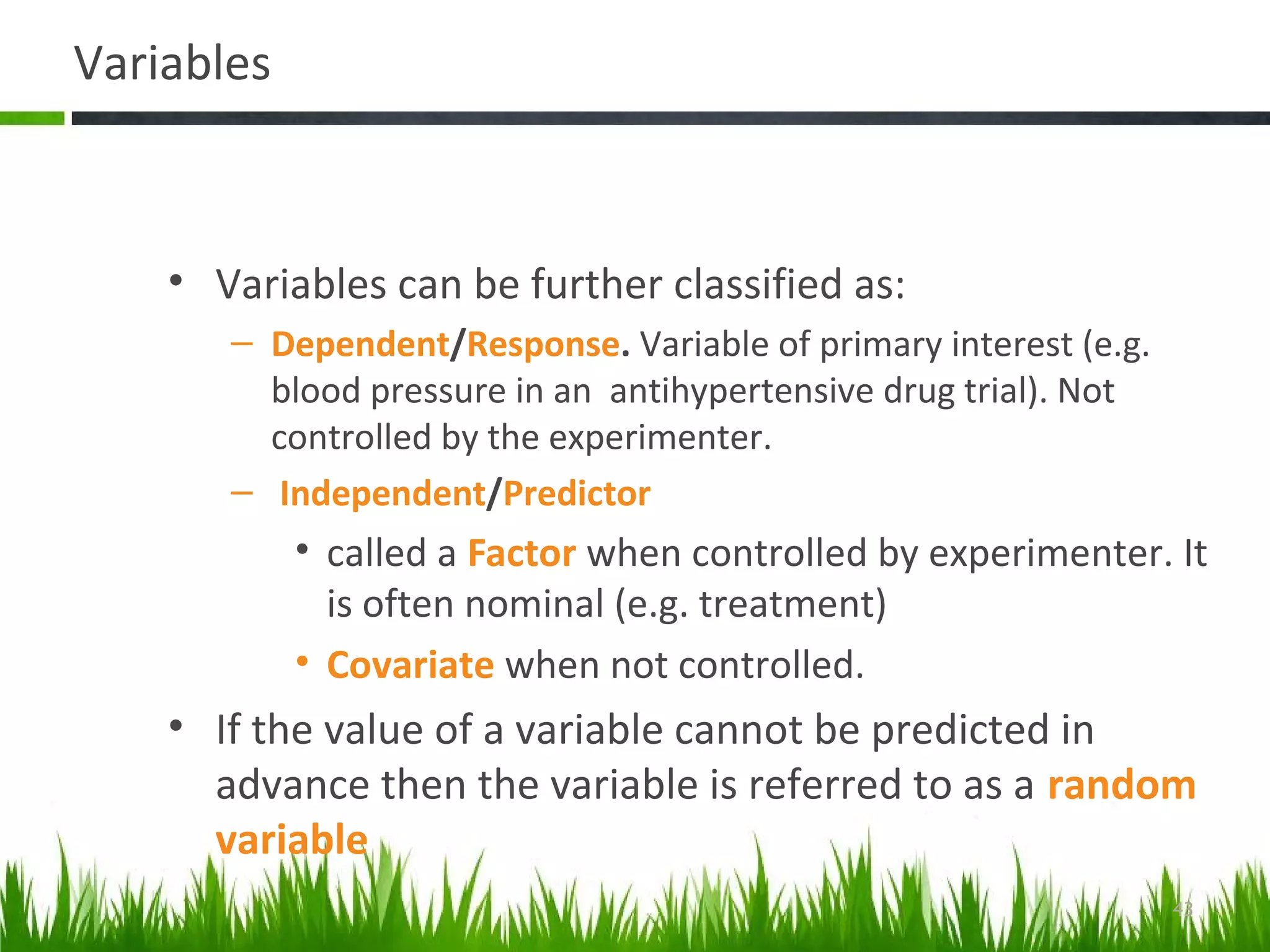 Variables
• Variables can be further classified as:
– Dependent/Response. Variable of primary interest (e.g.
blood pressure in an antihypertensive drug trial). Not
controlled by the experimenter.
– Independent/Predictor
• called a Factor when controlled by experimenter. It
is often nominal (e.g. treatment)
• Covariate when not controlled.
• If the value of a variable cannot be predicted in
advance then the variable is referred to as a random
variable
43
 