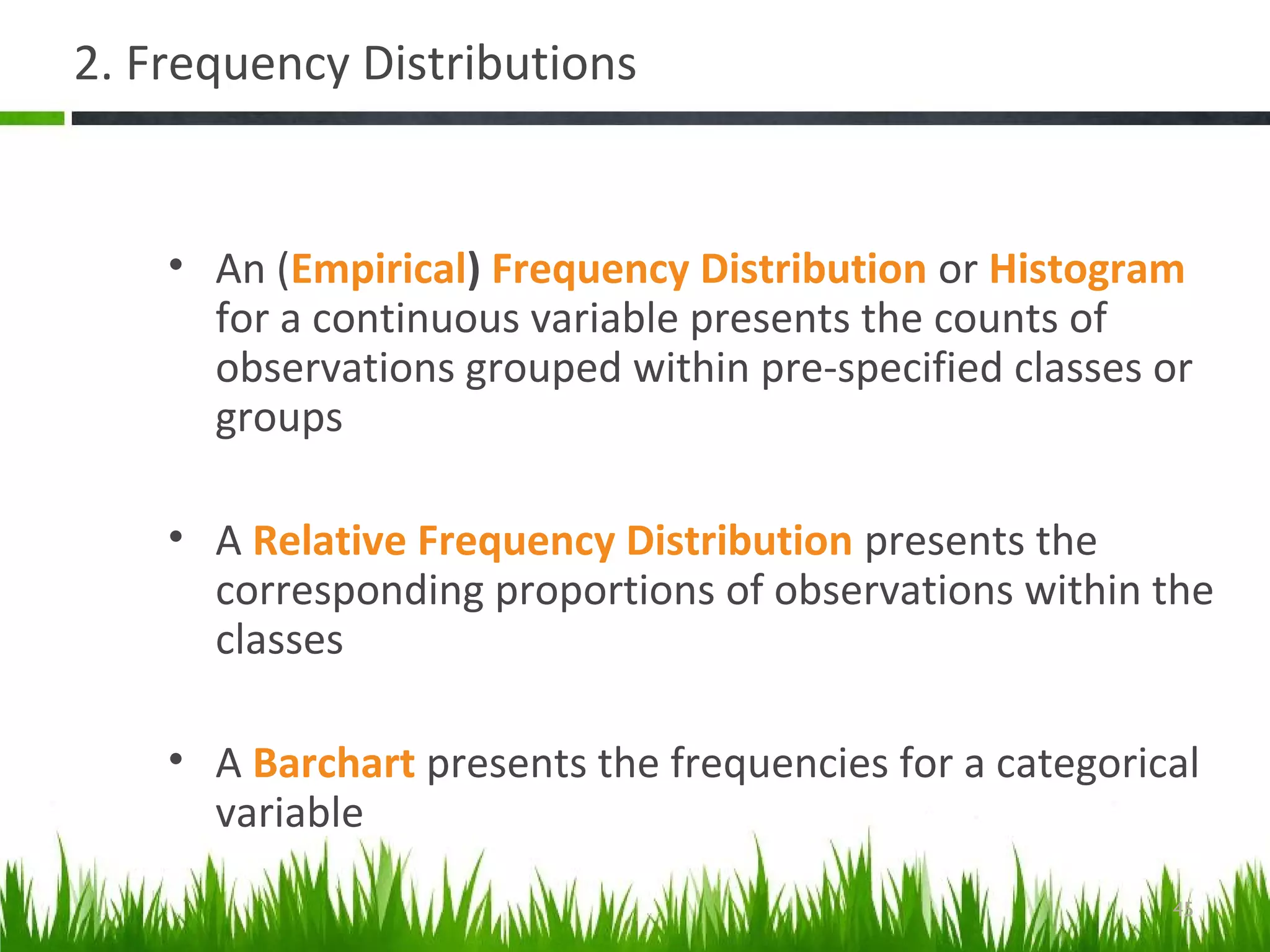 2. Frequency Distributions
• An (Empirical) Frequency Distribution or Histogram
for a continuous variable presents the counts of
observations grouped within pre-specified classes or
groups
• A Relative Frequency Distribution presents the
corresponding proportions of observations within the
classes
• A Barchart presents the frequencies for a categorical
variable
45
 