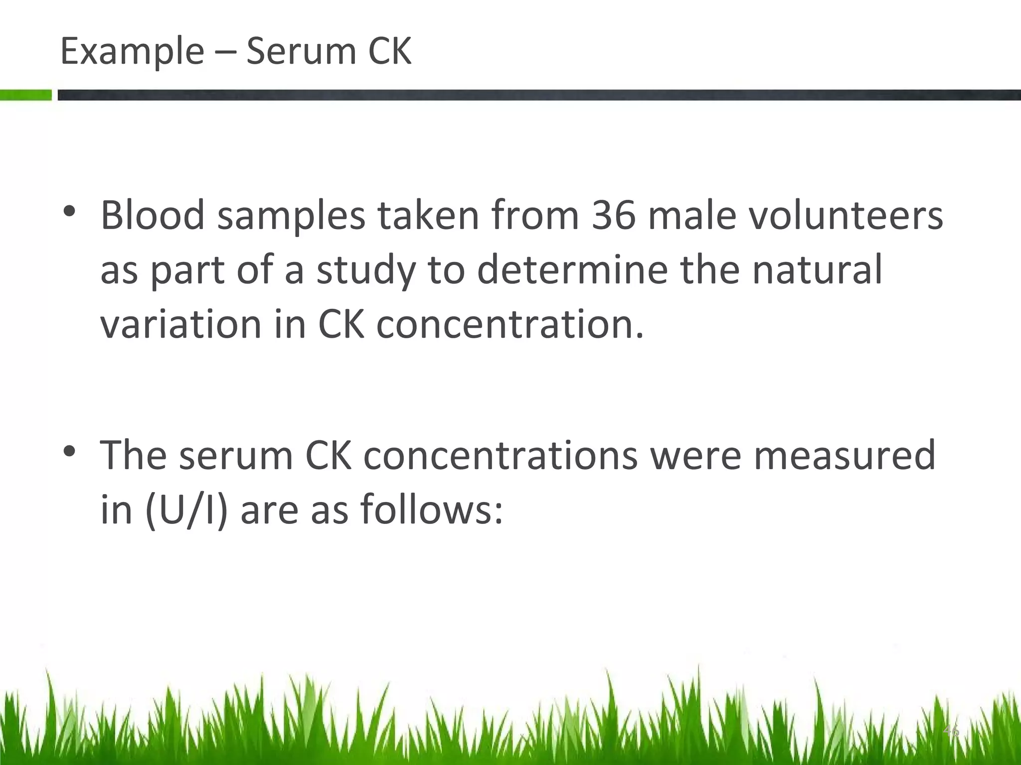 Example – Serum CK
• Blood samples taken from 36 male volunteers
as part of a study to determine the natural
variation in CK concentration.
• The serum CK concentrations were measured
in (U/I) are as follows:
46
 