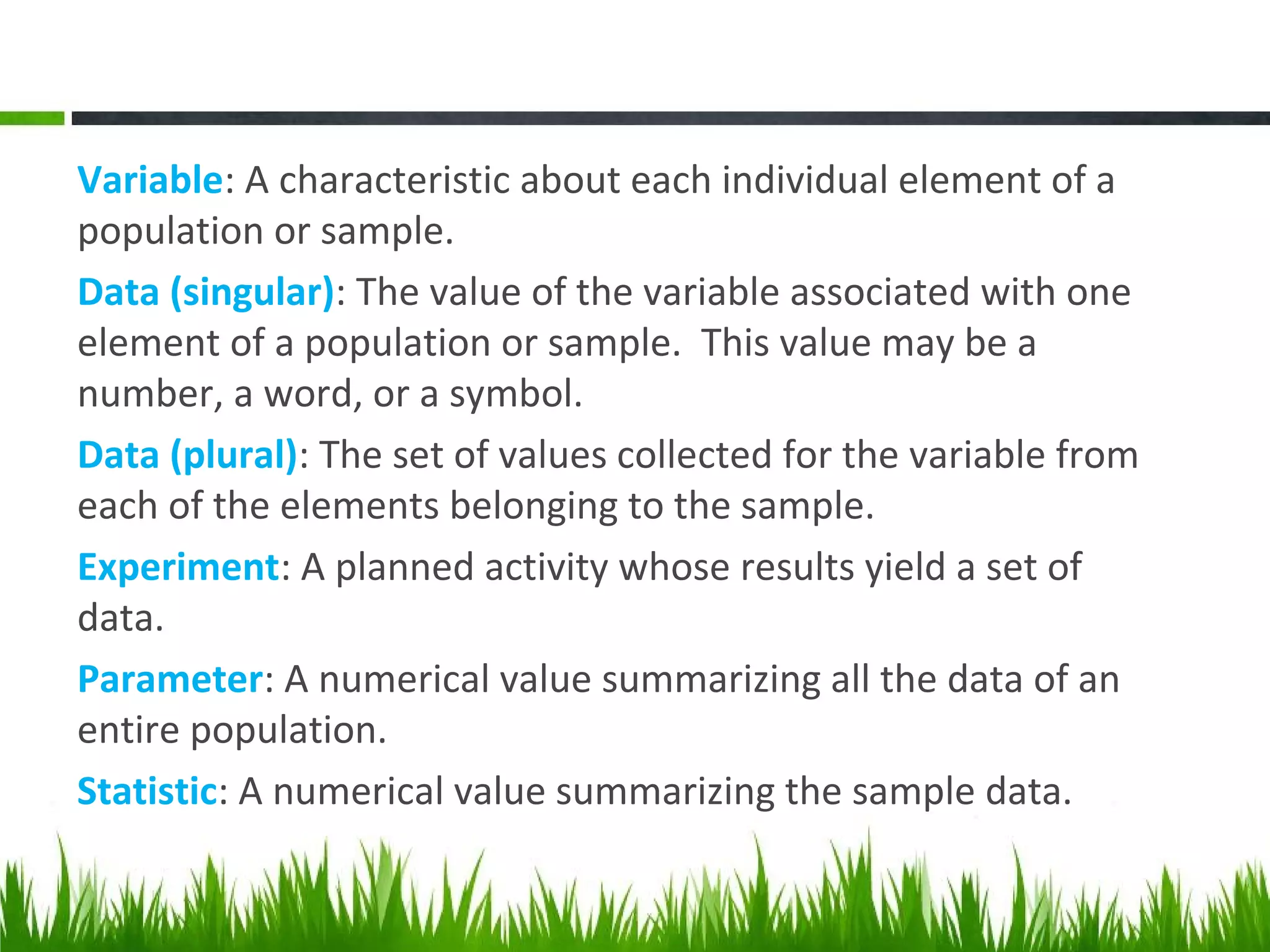 Variable: A characteristic about each individual element of a
population or sample.
Data (singular): The value of the variable associated with one
element of a population or sample. This value may be a
number, a word, or a symbol.
Data (plural): The set of values collected for the variable from
each of the elements belonging to the sample.
Experiment: A planned activity whose results yield a set of
data.
Parameter: A numerical value summarizing all the data of an
entire population.
Statistic: A numerical value summarizing the sample data.
 