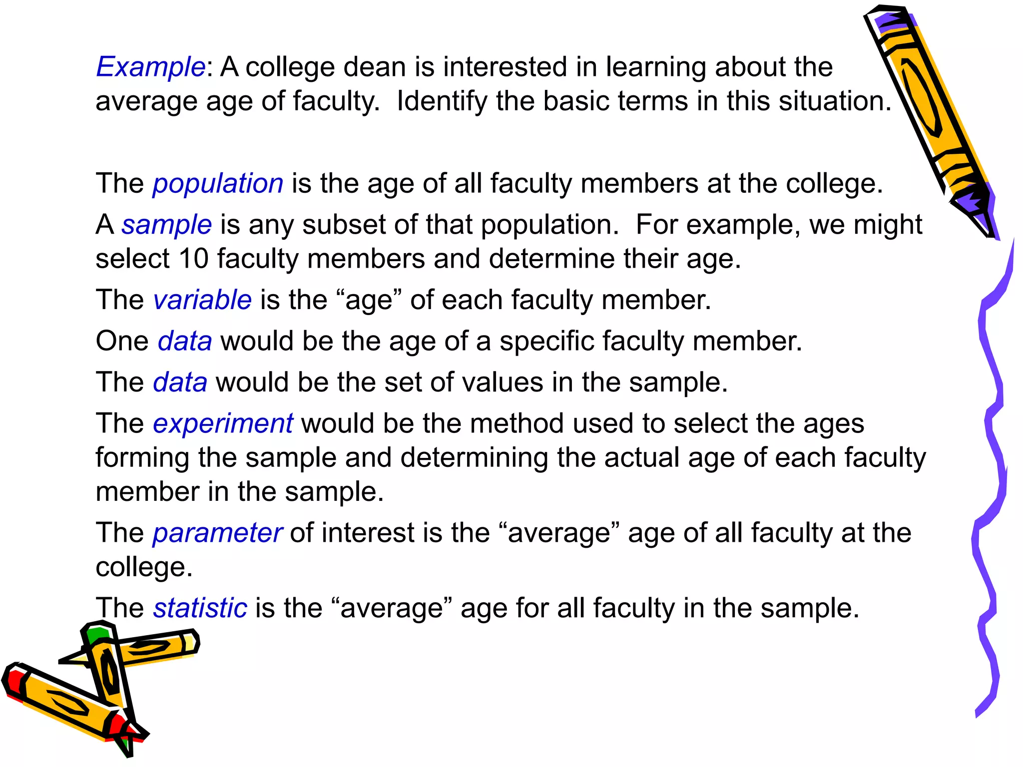Example: A college dean is interested in learning about the
average age of faculty. Identify the basic terms in this situation.
The population is the age of all faculty members at the college.
A sample is any subset of that population. For example, we might
select 10 faculty members and determine their age.
The variable is the “age” of each faculty member.
One data would be the age of a specific faculty member.
The data would be the set of values in the sample.
The experiment would be the method used to select the ages
forming the sample and determining the actual age of each faculty
member in the sample.
The parameter of interest is the “average” age of all faculty at the
college.
The statistic is the “average” age for all faculty in the sample.
 