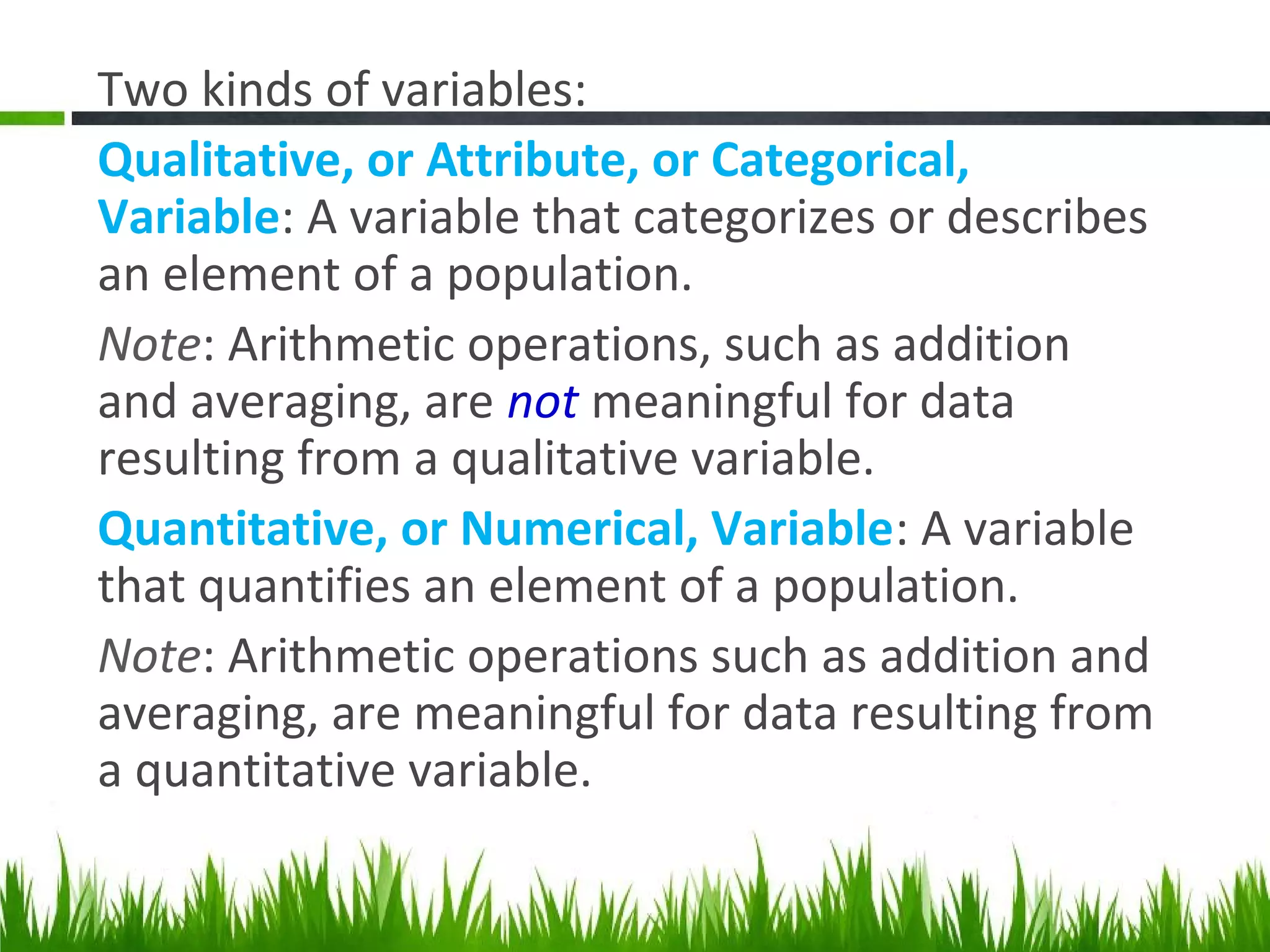 Two kinds of variables:
Qualitative, or Attribute, or Categorical,
Variable: A variable that categorizes or describes
an element of a population.
Note: Arithmetic operations, such as addition
and averaging, are not meaningful for data
resulting from a qualitative variable.
Quantitative, or Numerical, Variable: A variable
that quantifies an element of a population.
Note: Arithmetic operations such as addition and
averaging, are meaningful for data resulting from
a quantitative variable.
 