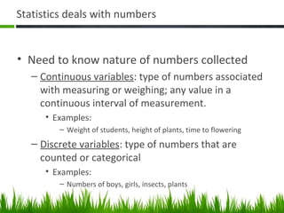 Statistics deals with numbers
• Need to know nature of numbers collected
– Continuous variables: type of numbers associated
with measuring or weighing; any value in a
continuous interval of measurement.
• Examples:
– Weight of students, height of plants, time to flowering
– Discrete variables: type of numbers that are
counted or categorical
• Examples:
– Numbers of boys, girls, insects, plants
 