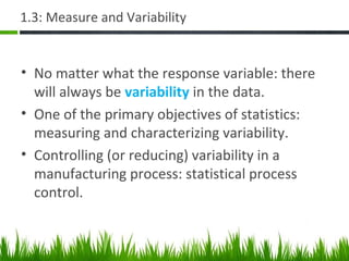 1.3: Measure and Variability
• No matter what the response variable: there
will always be variability in the data.
• One of the primary objectives of statistics:
measuring and characterizing variability.
• Controlling (or reducing) variability in a
manufacturing process: statistical process
control.
 