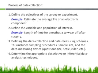 Process of data collection:
1. Define the objectives of the survey or experiment.
Example: Estimate the average life of an electronic
component.
2. Define the variable and population of interest.
Example: Length of time for anesthesia to wear off after
surgery.
3. Defining the data-collection and data-measuring schemes.
This includes sampling procedures, sample size, and the
data-measuring device (questionnaire, scale, ruler, etc.).
4. Determine the appropriate descriptive or inferential data-
analysis techniques.
 