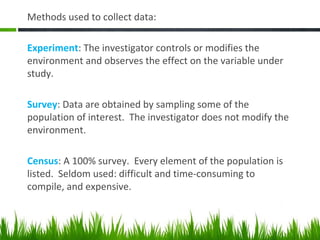 Methods used to collect data:
Experiment: The investigator controls or modifies the
environment and observes the effect on the variable under
study.
Survey: Data are obtained by sampling some of the
population of interest. The investigator does not modify the
environment.
Census: A 100% survey. Every element of the population is
listed. Seldom used: difficult and time-consuming to
compile, and expensive.
 