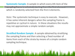 Systematic Sample: A sample in which every kth item of the
sampling frame is selected, starting from the first element
which is randomly selected from the first k elements.
Note: The systematic technique is easy to execute. However,
it has some inherent dangers when the sampling frame is
repetitive or cyclical in nature. In these situations the results
may not approximate a simple random sample.
Stratified Random Sample: A sample obtained by stratifying
the sampling frame and then selecting a fixed number of
items from each of the strata by means of a simple random
sampling technique.
 