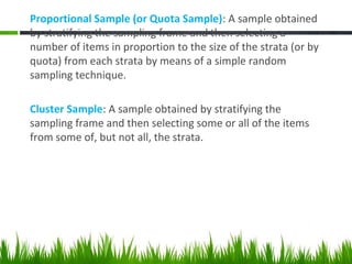 Proportional Sample (or Quota Sample): A sample obtained
by stratifying the sampling frame and then selecting a
number of items in proportion to the size of the strata (or by
quota) from each strata by means of a simple random
sampling technique.
Cluster Sample: A sample obtained by stratifying the
sampling frame and then selecting some or all of the items
from some of, but not all, the strata.
 
