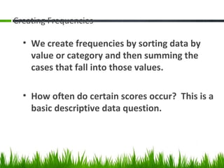 Creating Frequencies
• We create frequencies by sorting data by
value or category and then summing the
cases that fall into those values.
• How often do certain scores occur? This is a
basic descriptive data question.
 