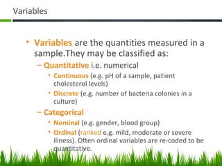Variables
• Variables are the quantities measured in a
sample.They may be classified as:
– Quantitative i.e. numerical
• Continuous (e.g. pH of a sample, patient
cholesterol levels)
• Discrete (e.g. number of bacteria colonies in a
culture)
– Categorical
• Nominal (e.g. gender, blood group)
• Ordinal (ranked e.g. mild, moderate or severe
illness). Often ordinal variables are re-coded to be
quantitative.
42
 