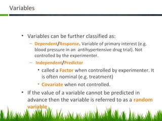 Variables
• Variables can be further classified as:
– Dependent/Response. Variable of primary interest (e.g.
blood pressure in an antihypertensive drug trial). Not
controlled by the experimenter.
– Independent/Predictor
• called a Factor when controlled by experimenter. It
is often nominal (e.g. treatment)
• Covariate when not controlled.
• If the value of a variable cannot be predicted in
advance then the variable is referred to as a random
variable
43
 