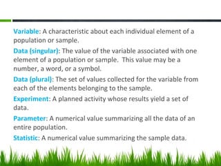 Variable: A characteristic about each individual element of a
population or sample.
Data (singular): The value of the variable associated with one
element of a population or sample. This value may be a
number, a word, or a symbol.
Data (plural): The set of values collected for the variable from
each of the elements belonging to the sample.
Experiment: A planned activity whose results yield a set of
data.
Parameter: A numerical value summarizing all the data of an
entire population.
Statistic: A numerical value summarizing the sample data.
 
