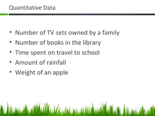 Quantitative Data
• Number of TV sets owned by a family
• Number of books in the library
• Time spent on travel to school
• Amount of rainfall
• Weight of an apple
8
 