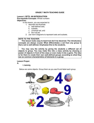 GRADE 7 MATH TEACHING GUIDE
Lesson I: SETS: AN INTRODUCTION
Pre-requisite Concepts: Whole numbers
Objectives:
In this lesson, you are expected to:
1. describe and illustrate
a. well-defined sets;
b. subsets;
c. universal set; and
d. the null set.
2. use Venn Diagrams to represent sets and subsets.
NOTE TO THE TEACHER:
This lesson looks easy to teach but don’t be deceived. The introductory
concepts are always crucial. What differentiates a set from any group is
that a set is well defined. Emphasize this to the students.
You may vary the activity by giving the students a different set of
objects to group. You may make this into a class activity by showing a
poster of objects in front of the class or even make it into a game. The idea
is for them to create their own well-defined groups according to what they
see as common characteristics of elements in a group.
Lesson Proper:
A.
I. Activity
Below are some objects. Group them as you see fit and label each group.
 