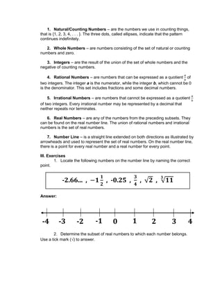 1. Natural/Counting Numbers – are the numbers we use in counting things,
that is {1, 2, 3, 4, . . . }. The three dots, called ellipses, indicate that the pattern
continues indefinitely.
2. Whole Numbers – are numbers consisting of the set of natural or counting
numbers and zero.
3. Integers – are the result of the union of the set of whole numbers and the
negative of counting numbers.
4. Rational Numbers – are numbers that can be expressed as a quotient of
two integers. The integer a is the numerator, while the integer b, which cannot be 0
is the denominator. This set includes fractions and some decimal numbers.
5. Irrational Numbers – are numbers that cannot be expressed as a quotient
of two integers. Every irrational number may be represented by a decimal that
neither repeats nor terminates.
6. Real Numbers – are any of the numbers from the preceding subsets. They
can be found on the real number line. The union of rational numbers and irrational
numbers is the set of real numbers.
7. Number Line – is a straight line extended on both directions as illustrated by
arrowheads and used to represent the set of real numbers. On the real number line,
there is a point for every real number and a real number for every point.
III. Exercises
1. Locate the following numbers on the number line by naming the correct
point.
Answer:
2. Determine the subset of real numbers to which each number belongs.
Use a tick mark (√) to answer.
-2.66... , , -0.25 , , ,
1 2 3 40-1-2-3-4
 