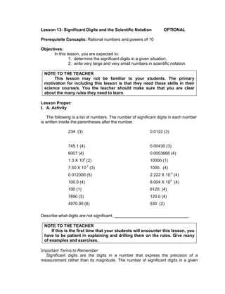 Lesson 13: Significant Digits and the Scientific Notation OPTIONAL
Prerequisite Concepts: Rational numbers and powers of 10
Objectives:
In this lesson, you are expected to:
1. determine the significant digits in a given situation.
2. write very large and very small numbers in scientific notation
NOTE TO THE TEACHER
This lesson may not be familiar to your students. The primary
motivation for including this lesson is that they need these skills in their
science course/s. You the teacher should make sure that you are clear
about the many rules they need to learn.
Lesson Proper:
I. A. Activity
The following is a list of numbers. The number of significant digits in each number
is written inside the parentheses after the number.
234 (3) 0.0122 (3)
745.1 (4) 0.00430 (3)
6007 (4) 0.0003668 (4)
1.3 X 102
(2) 10000 (1)
7.50 X 10-7
(3) 1000. (4)
0.012300 (5) 2.222 X 10-3
(4)
100.0 (4) 8.004 X 105
(4)
100 (1) 6120. (4)
7890 (3) 120.0 (4)
4970.00 (6) 530 (2)
Describe what digits are not significant. ________________________________
NOTE TO THE TEACHER
If this is the first time that your students will encounter this lesson, you
have to be patient in explaining and drilling them on the rules. Give many
of examples and exercises.
Important Terms to Remember
Significant digits are the digits in a number that express the precision of a
measurement rather than its magnitude. The number of significant digits in a given
 