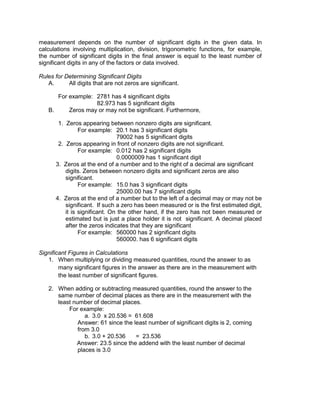 measurement depends on the number of significant digits in the given data. In
calculations involving multiplication, division, trigonometric functions, for example,
the number of significant digits in the final answer is equal to the least number of
significant digits in any of the factors or data involved.
Rules for Determining Significant Digits
A. All digits that are not zeros are significant.
For example: 2781 has 4 significant digits
82.973 has 5 significant digits
B. Zeros may or may not be significant. Furthermore,
1. Zeros appearing between nonzero digits are significant.
For example: 20.1 has 3 significant digits
79002 has 5 significant digits
2. Zeros appearing in front of nonzero digits are not significant.
For example: 0.012 has 2 significant digits
0.0000009 has 1 significant digit
3. Zeros at the end of a number and to the right of a decimal are significant
digits. Zeros between nonzero digits and significant zeros are also
significant.
For example: 15.0 has 3 significant digits
25000.00 has 7 significant digits
4. Zeros at the end of a number but to the left of a decimal may or may not be
significant. If such a zero has been measured or is the first estimated digit,
it is significant. On the other hand, if the zero has not been measured or
estimated but is just a place holder it is not significant. A decimal placed
after the zeros indicates that they are significant
For example: 560000 has 2 significant digits
560000. has 6 significant digits
Significant Figures in Calculations
1. When multiplying or dividing measured quantities, round the answer to as
many significant figures in the answer as there are in the measurement with
the least number of significant figures.
2. When adding or subtracting measured quantities, round the answer to the
same number of decimal places as there are in the measurement with the
least number of decimal places.
For example:
a. 3.0 x 20.536 = 61.608
Answer: 61 since the least number of significant digits is 2, coming
from 3.0
b. 3.0 + 20.536 = 23.536
Answer: 23.5 since the addend with the least number of decimal
places is 3.0
 