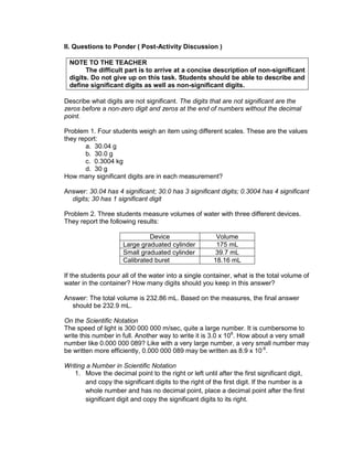 II. Questions to Ponder ( Post-Activity Discussion )
NOTE TO THE TEACHER
The difficult part is to arrive at a concise description of non-significant
digits. Do not give up on this task. Students should be able to describe and
define significant digits as well as non-significant digits.
Describe what digits are not significant. The digits that are not significant are the
zeros before a non-zero digit and zeros at the end of numbers without the decimal
point.
Problem 1. Four students weigh an item using different scales. These are the values
they report:
a. 30.04 g
b. 30.0 g
c. 0.3004 kg
d. 30 g
How many significant digits are in each measurement?
Answer: 30.04 has 4 significant; 30.0 has 3 significant digits; 0.3004 has 4 significant
digits; 30 has 1 significant digit
Problem 2. Three students measure volumes of water with three different devices.
They report the following results:
Device Volume
Large graduated cylinder 175 mL
Small graduated cylinder 39.7 mL
Calibrated buret 18.16 mL
If the students pour all of the water into a single container, what is the total volume of
water in the container? How many digits should you keep in this answer?
Answer: The total volume is 232.86 mL. Based on the measures, the final answer
should be 232.9 mL.
On the Scientific Notation
The speed of light is 300 000 000 m/sec, quite a large number. It is cumbersome to
write this number in full. Another way to write it is 3.0 x 108
. How about a very small
number like 0.000 000 089? Like with a very large number, a very small number may
be written more efficiently, 0.000 000 089 may be written as 8.9 x 10-8
.
Writing a Number in Scientific Notation
1. Move the decimal point to the right or left until after the first significant digit,
and copy the significant digits to the right of the first digit. If the number is a
whole number and has no decimal point, place a decimal point after the first
significant digit and copy the significant digits to its right.
 