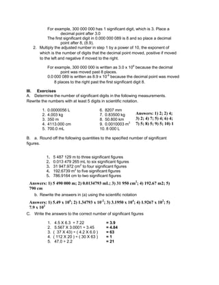 For example, 300 000 000 has 1 significant digit, which is 3. Place a
decimal point after 3.0
The first significant digit in 0.000 000 089 is 8 and so place a decimal
point after 8, (8.9).
2. Multiply the adjusted number in step 1 by a power of 10, the exponent of
which is the number of digits that the decimal point moved, positive if moved
to the left and negative if moved to the right.
For example, 300 000 000 is written as 3.0 x 108
because the decimal
point was moved past 8 places.
0.0 000 089 is written as 8.9 x 10-8
because the decimal point was moved
8 places to the right past the first significant digit 8.
III. Exercises
A. Determine the number of significant digits in the following measurements.
Rewrite the numbers with at least 5 digits in scientific notation.
1. 0.0000056 L 6. 8207 mm
2. 4.003 kg 7. 0.83500 kg
3. 350 m 8. 50.800 km
4. 4113.000 cm 9. 0.0010003 m3
5. 700.0 mL 10. 8 000 L
B. a. Round off the following quantities to the specified number of significant
figures.
1. 5 487 129 m to three significant figures
2. 0.013 479 265 mL to six significant figures
3. 31 947.972 cm2
to four significant figures
4. 192.6739 m2
to five significant figures
5. 786.9164 cm to two significant figures
b. Rewrite the answers in (a) using the scientific notation
C. Write the answers to the correct number of significant figures
1. 4.5 X 6.3 ÷ 7.22 = 3.9
2. 5.567 X 3.0001 ÷ 3.45 = 4.84
3. ( 37 X 43) ÷ ( 4.2 X 6.0 ) = 63
4. ( 112 X 20 ) ÷ ( 30 X 63 ) = 1
5. 47.0 ÷ 2.2 = 21
Answers: 1) 5.49 x 106
; 2) 1.34793 x 10-2
; 3) 3.1950 x 104
; 4) 1.9267 x 102
; 5)
7.9 x 102
Answers: 1) 5 490 000 m; 2) 0.0134793 mL; 3) 31 950 cm2
; 4) 192.67 m2; 5)
790 cm
Answers: 1) 2; 2) 4;
3) 2; 4) 7; 5) 4; 6) 4;
7) 5; 8) 5; 9) 5; 10) 1
 
