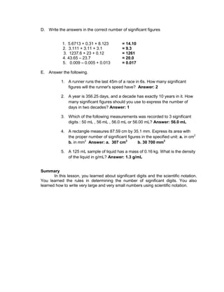 D. Write the answers in the correct number of significant figures
1. 5.6713 + 0.31 + 8.123 = 14.10
2. 3.111 + 3.11 + 3.1 = 9.3
3. 1237.6 + 23 + 0.12 = 1261
4. 43.65 – 23.7 = 20.0
5. 0.009 – 0.005 + 0.013 = 0.017
E. Answer the following.
1. A runner runs the last 45m of a race in 6s. How many significant
figures will the runner's speed have? Answer: 2
2. A year is 356.25 days, and a decade has exactly 10 years in it. How
many significant figures should you use to express the number of
days in two decades? Answer: 1
3. Which of the following measurements was recorded to 3 significant
digits : 50 mL , 56 mL , 56.0 mL or 56.00 mL? Answer: 56.0 mL
4. A rectangle measures 87.59 cm by 35.1 mm. Express its area with
the proper number of significant figures in the specified unit: a. in cm2
b. in mm2
Answer: a. 307 cm2
b. 30 700 mm2
5. A 125 mL sample of liquid has a mass of 0.16 kg. What is the density
of the liquid in g/mL? Answer: 1.3 g/mL
Summary
In this lesson, you learned about significant digits and the scientific notation.
You learned the rules in determining the number of significant digits. You also
learned how to write very large and very small numbers using scientific notation.
 