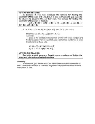 NOTE TO THE TEACHER:
In Exercise 2, you may introduce the formula for finding the
cardinality of the union of 3 sets. But, it is also instructive to give students
the chance to discover this on their own. The formula for finding the
cardinality of the union of 3 sets is:
n (A B C) = n (A) + n (B) + n (C) – n (A B) – n (A C) – n
(B C) + n (A B C).
3. Let W = { x | 0 < x < 3 }, Y = { x | x > 2}, and Z = {x | 0 x 4 }.
Determine (a) (W Y) Z; (b) W Y Z.
Answers:
Since at this point students are more familiar with whole numbers and
fractions greater than or equal to 0, use a partial real numberline to show
the elements of these sets.
(a) (W Y) Z = {x | 0 < x 4}
(b) W Y Z = {x | 2 < x < 3}
NOTE TO THE TEACHER:
End with a good summary. Provide more exercises on finding the
union and intersection of sets of numbers.
Summary
In this lesson, you learned about the definition of union and intersection of
sets. You learned also how to use Venn diagrams to represent the unions and the
intersection of sets.
 