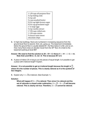 3. In high-rise buildings, floors are numbered in increasing sequence from the
ground-level floor to second, third, etc, going up. The basement immediately
below the ground floor is usually labeled B1, the floor below it is B2, and so on.
How many floors does an elevator travel from the 39th
floor of a hotel to the
basement parking at level B6?
Answer: We need to find the solution to 39 – N = –5. Hence .
Note that Level B6 is –5, not –6. This is because B1 is 0.
4. A piece of ribbon 25 m long is cut into pieces of equal length. Is it possible to get
a piece with irrational length? Explain.
Answer: It is not possible to get an irrational length because the length is ,
where N is the number of pieces. This is clearly rational as it is the quotient of
two integers.
5. Explain why is irrational. (See Example 1.)
Solution:
What will happen if is rational. Then since 5 is rational and the
set of rationals is closed under subtraction, will become
rational. This is clearly not true. Therefore, cannot be rational.
1 1/8 cups all-purpose flour
¾ tsp baking soda
¾ tsp salt
¾ cup unsalted butter
9/16 cup light-brown sugar
9/16 cup granulated sugar
1 ½ large eggs
¾ tsp vanilla extract
1 7/8 cups rolled oats
1 1/8 cups raisins
9 ounces semi-sweet
chocolate chips
 