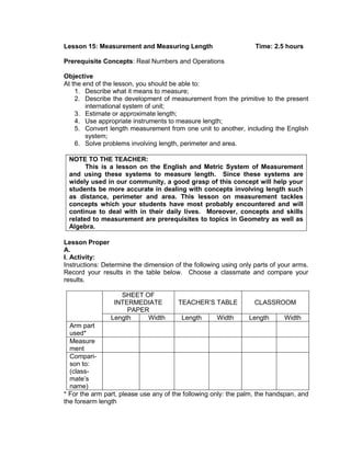 Lesson 15: Measurement and Measuring Length Time: 2.5 hours
Prerequisite Concepts: Real Numbers and Operations
Objective
At the end of the lesson, you should be able to:
1. Describe what it means to measure;
2. Describe the development of measurement from the primitive to the present
international system of unit;
3. Estimate or approximate length;
4. Use appropriate instruments to measure length;
5. Convert length measurement from one unit to another, including the English
system;
6. Solve problems involving length, perimeter and area.
NOTE TO THE TEACHER:
This is a lesson on the English and Metric System of Measurement
and using these systems to measure length. Since these systems are
widely used in our community, a good grasp of this concept will help your
students be more accurate in dealing with concepts involving length such
as distance, perimeter and area. This lesson on measurement tackles
concepts which your students have most probably encountered and will
continue to deal with in their daily lives. Moreover, concepts and skills
related to measurement are prerequisites to topics in Geometry as well as
Algebra.
Lesson Proper
A.
I. Activity:
Instructions: Determine the dimension of the following using only parts of your arms.
Record your results in the table below. Choose a classmate and compare your
results.
SHEET OF
INTERMEDIATE
PAPER
TEACHER’S TABLE CLASSROOM
Length Width Length Width Length Width
Arm part
used*
Measure
ment
Compari-
son to:
(class-
mate’s
name)
* For the arm part, please use any of the following only: the palm, the handspan, and
the forearm length
 