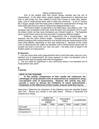 History of Measurement
One of the earliest tools that human beings invented was the unit of
measurement. In the olden times, people needed measurement to determine how
long or wide things are; they needed to build their houses or make their clothes.
Later, units of measurement were used in trade and commerce. In the 3rd
century
BC in Egypt, people used their body parts to determine measurements of things; the
same body parts that you used to measure the assigned things to you.
The forearm length, as described in the table below, was called a cubit. The
handspan was considered a half cubit, while the palm was considered 1/6 of a cubit.
Go ahead, check out how many handspans your forearm length is. The Egyptians
came up with these units to be more accurate in measuring different lengths.
However, using these units of measurement had a disadvantage. Not
everyone had the same forearm length. Discrepancies arose when the people
started comparing their measurements to one another because measurements of the
same thing differed, depending on who was measuring it. Because of this, these
units of measurement are called non-standard units of measurement which later on
evolved into what is now the inch, foot, and yard -- the basic units of length in the
English system of measurement.
III. Exercise:
1. Can you name other body measurements which could have been used as a non-
standard unit of measurement? Do some research on other non-standard units of
measurement used by people other than the Egyptians.
2. Can you relate an experience in your community where a non-standard unit of
measurement was used?
B.
I. Activity
NOTE TO THE TEACHER:
In this activity, comparisons of their results will underscore the
advantages of using standard units of measurement as compared to using
non-standard units of measurement. However, this activity may also
provide a venue to discuss the limitations of actual measurements.
Emphasize on the differences of their results, however small they may be.
Instructions: Determine the dimension of the following using the specified English
units only. Record your results in the table below. Choose a classmate and
compare your results.
SHEET OF
INTERMEDIATE
PAPER
TEACHER’S
TABLE
CLASSROOM
Length Width Length Width Length Width
Unit used*
Measurement
Comparison to:
(classmate’s name)
 