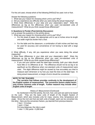 For the unit used, choose which of the following SHOULD be used: inch or foot.
Answer the following questions:
1. What was your reason for choosing which unit to use? Why?
2. Did you experience any difficulty when you were doing the actual measuring?
3. Were there differences in your data and your classmate’s data? Were the
differences as big as the differences when you used non-standard units of
measurement? What do you think caused those differences?
II. Questions to Ponder (Post-Activity Discussion)
Let us answer the questions in the activity above:
1. What was your reason for choosing which unit to use? Why?
 For the sheet of paper, the appropriate unit to use is inches since its length
and width might be shorter than a foot.
 For the table and the classroom, a combination of both inches and feet may
be used for accuracy and convenience of not having to deal with a large
number.
2. What difficulty, if any, did you experience when you were doing the actual
measuring?
3. Were there differences in your data and your classmate’s data? Were the
differences as big as the differences when you used non-standard units of
measurement? What do you think caused those differences?
 If you and your partner used the steel tape correctly, both your data should
have little or no difference at all. The difference should not be as big or as
significant as the difference when non-standard units of measurement were
used. The slight difference might be caused by how accurately you tried to
measure each dimension or by how you read the ticks on the steel tape. In
doing actual measurement, a margin of error should be considered.
NOTE TO THE TEACHER:
The narrative that follows provides continuity to the development of
the English system of measurement. The conversion factors stated herein
only involve common units of length. Further research may include other
English units of length.
History of Measurement (Continued)
As mentioned in the first activity, the inch, foot, and yard are said to be based
on the cubit. They are the basic units of length of the English System of
Measurement, which also includes units for mass, volume, time, temperature and
angle. Since the inch and foot are both units of length, each can be converted into
the other. Here are the conversion factors, you learned from previous lessons:
1 foot = 12 inches
1 yard = 3 feet
For long distances, the mile is used:
1 mile = 1,760 yards = 5,280 feet
 