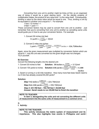 Converting from one unit to another might be tricky at first, so an organized
way of doing it would be a good starting point. As the identity property of
multiplication states, the product of any value and 1 is the value itself. Consequently,
dividing a value by the same value would be equal to one. Thus, dividing a unit by
its equivalent in another unit is equal to 1. For example:
1 foot / 12 inches = 1
3 feet / 1 yard = 1
These conversion factors may be used to convert from one unit to another. Just
remember that you’re converting from one unit to another so cancelling same units
would guide you in how to use your conversion factors. For example:
1. Convert 36 inches into feet:
2. Convert 2 miles into inches:
Again, since the given measurement was multiplied by conversion factors which are
equal to 1, only the unit was converted but the given length was not changed.
Try it yourself.
III. Exercise:
Convert the following lengths into the desired unit:
1. Convert 30 inches to feet Solution:
2. Convert 130 yards to inches Solution:
3. Sarah is running in a 42-mile marathon. How many more feet does Sarah need to
run if she has already covered 64,240 yards?
Solution:
Step 1:
Step 2:
Step 3: 221,760 feet – 192,720 feet = 29,040 feet
Answer: Sarah needs to run 29,040 feet to finish the marathon
NOTE TO TEACHER:
In item 3, disregarding the units and not converting the different units
of measurement into the same units of measurement is a common error.
C.
I. Activity:
NOTE TO THE TEACHER:
This activity introduces the metric system of measurement and its
importance. This also highlights how events in Philippine and world
 