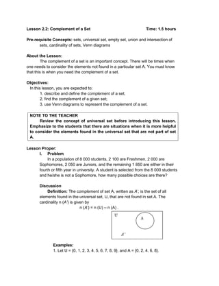 Lesson 2.2: Complement of a Set Time: 1.5 hours
Pre-requisite Concepts: sets, universal set, empty set, union and intersection of
sets, cardinality of sets, Venn diagrams
About the Lesson:
The complement of a set is an important concept. There will be times when
one needs to consider the elements not found in a particular set A. You must know
that this is when you need the complement of a set.
Objectives:
In this lesson, you are expected to:
1. describe and define the complement of a set;
2. find the complement of a given set;
3. use Venn diagrams to represent the complement of a set.
NOTE TO THE TEACHER
Review the concept of universal set before introducing this lesson.
Emphasize to the students that there are situations when it is more helpful
to consider the elements found in the universal set that are not part of set
A.
Lesson Proper:
I. Problem
In a population of 8 000 students, 2 100 are Freshmen, 2 000 are
Sophomores, 2 050 are Juniors, and the remaining 1 850 are either in their
fourth or fifth year in university. A student is selected from the 8 000 students
and he/she is not a Sophomore, how many possible choices are there?
Discussion
Definition: The complement of set A, written as A’, is the set of all
elements found in the universal set, U, that are not found in set A. The
cardinality n (A’) is given by
n (A’) = n (U) – n (A) .
Examples:
1. Let U = {0, 1, 2, 3, 4, 5, 6, 7, 8, 9}, and A = {0, 2, 4, 6, 8}.
U
A’
A
 