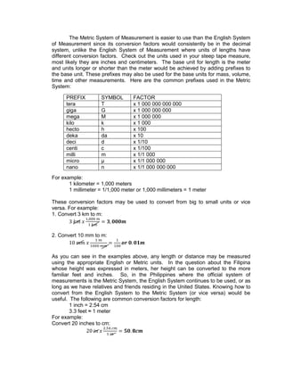 The Metric System of Measurement is easier to use than the English System
of Measurement since its conversion factors would consistently be in the decimal
system, unlike the English System of Measurement where units of lengths have
different conversion factors. Check out the units used in your steep tape measure,
most likely they are inches and centimeters. The base unit for length is the meter
and units longer or shorter than the meter would be achieved by adding prefixes to
the base unit. These prefixes may also be used for the base units for mass, volume,
time and other measurements. Here are the common prefixes used in the Metric
System:
For example:
1 kilometer = 1,000 meters
1 millimeter = 1/1,000 meter or 1,000 millimeters = 1 meter
These conversion factors may be used to convert from big to small units or vice
versa. For example:
1. Convert 3 km to m:
2. Convert 10 mm to m:
As you can see in the examples above, any length or distance may be measured
using the appropriate English or Metric units. In the question about the Filipina
whose height was expressed in meters, her height can be converted to the more
familiar feet and inches. So, in the Philippines where the official system of
measurements is the Metric System, the English System continues to be used, or as
long as we have relatives and friends residing in the United States. Knowing how to
convert from the English System to the Metric System (or vice versa) would be
useful. The following are common conversion factors for length:
1 inch = 2.54 cm
3.3 feet ≈ 1 meter
For example:
Convert 20 inches to cm:
PREFIX SYMBOL FACTOR
tera T x 1 000 000 000 000
giga G x 1 000 000 000
mega M x 1 000 000
kilo k x 1 000
hecto h x 100
deka da x 10
deci d x 1/10
centi c x 1/100
milli m x 1/1 000
micro µ x 1/1 000 000
nano n x 1/1 000 000 000
 