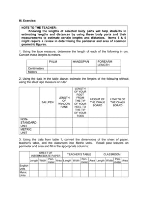 III. Exercise:
NOTE TO THE TEACHER:
Knowing the lengths of selected body parts will help students in
estimating lengths and distances by using these body parts and their
measurements to estimate certain lengths and distances. Items 5 & 6
might require a review in determining the perimeter and area of common
geometric figures.
1. Using the tape measure, determine the length of each of the following in cm.
Convert these lengths to meters.
PALM HANDSPAN FOREARM
LENGTH
Centimeters
Meters
2. Using the data in the table above, estimate the lengths of the following without
using the steel tape measure or ruler:
BALLPEN
LENGTH
OF
WINDOW
PANE
LENGTH
OF YOUR
FOOT
FROM
THE TIP
OF YOUR
HEEL TO
THE TIP
OF YOUR
TOES
HEIGHT OF
THE CHALK
BOARD
LENGTH OF
THE CHALK
BOARD
NON-
STANDARD
UNIT
METRIC
UNIT
3. Using the data from table 1, convert the dimensions of the sheet of paper,
teacher’s table, and the classroom into Metric units. Recall past lessons on
perimeter and area and fill in the appropriate columns:
SHEET OF
INTERMEDIATE PAPER
TEACHER’S TABLE CLASSROOM
Length Width
Peri-
meter
Area Length Width
Peri-
meter
Area Length Width
Peri-
meter
Area
English
units
Metric
Units
 