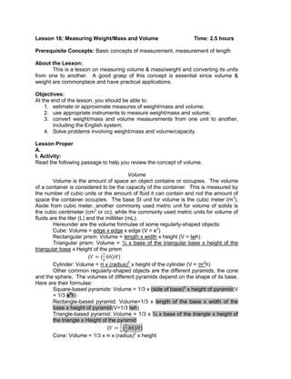 Lesson 16: Measuring Weight/Mass and Volume Time: 2.5 hours
Prerequisite Concepts: Basic concepts of measurement, measurement of length
About the Lesson:
This is a lesson on measuring volume & mass/weight and converting its units
from one to another. A good grasp of this concept is essential since volume &
weight are commonplace and have practical applications.
Objectives:
At the end of the lesson, you should be able to:
1. estimate or approximate measures of weight/mass and volume;
2. use appropriate instruments to measure weight/mass and volume;
3. convert weight/mass and volume measurements from one unit to another,
including the English system;
4. Solve problems involving weight/mass and volume/capacity.
Lesson Proper
A.
I. Activity:
Read the following passage to help you review the concept of volume.
Volume
Volume is the amount of space an object contains or occupies. The volume
of a container is considered to be the capacity of the container. This is measured by
the number of cubic units or the amount of fluid it can contain and not the amount of
space the container occupies. The base SI unit for volume is the cubic meter (m3
).
Aside from cubic meter, another commonly used metric unit for volume of solids is
the cubic centimeter (cm3
or cc), while the commonly used metric units for volume of
fluids are the liter (L) and the milliliter (mL).
Hereunder are the volume formulae of some regularly-shaped objects:
Cube: Volume = edge x edge x edge (V = e3
)
Rectangular prism: Volume = length x width x height (V = lwh)
Triangular prism: Volume = ½ x base of the triangular base x height of the
triangular base x Height of the prism
( )
Cylinder: Volume = π x (radius)2
x height of the cylinder (V = πr2
h)
Other common regularly-shaped objects are the different pyramids, the cone
and the sphere. The volumes of different pyramids depend on the shape of its base.
Here are their formulae:
Square-based pyramids: Volume = 1/3 x (side of base)2
x height of pyramid(V
= 1/3 s2
h)
Rectangle-based pyramid: Volume=1/3 x length of the base x width of the
base x height of pyramid(V=1/3 lwh)
Triangle-based pyramid: Volume = 1/3 x ½ x base of the triangle x height of
the triangle x Height of the pyramid
( )
Cone: Volume = 1/3 x π x (radius)2
x height
 