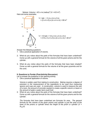 Sphere: Volume = 4/3 x πx (radius)3
(V = 4/3 πr3
)
Here are some examples:
1. V = lwh = 3 m x 4 m x 5 m
= (3 x 4 x 5) x (m x m x m) = 60 m3
2. V = 1/3 lwh = 1/3 x 3 m x 4 m x 5 m
= (1/3 x 3 x 4 x 5) x (m x m x m) = 20 m3
Answer the following questions:
1. Cite a practical application of volume.
2. What do you notice about the parts of the formulas that have been underlined?
Come up with a general formula for the volume of all the given prisms and for the
cylinder.
3. What do you notice about the parts of the formulas that have been shaded?
Come up with a general formula for the volume of all the given pyramids and for
the cone.
II. Questions to Ponder (Post-Activity Discussion)
Let us answer the questions in the opening activity:
1. Cite a practical application of volume.
Volume is widely used from baking to construction. Baking requires a degree of
precision in the measurement of the ingredients to be used thus measuring
spoons and cups are used. In construction, volume is used to measure the size
of a room, the amount of concrete needed to create a specific column or beam or
the amount of water a water tank could hold.
2. What do you notice about the parts of the formulas that have been underlined?
Come up with a general formula for the volume of all the given prisms and for the
cylinder.
The formulas that have been underlined are formulas for area. The general
formula for the volume of the given prisms and cylinder is just the area of the
base of the prisms or cylinder times the height of the prism or cylinder (V =
Abaseh).
3
m
4
m
5
m
4
m
3m
5
m
 