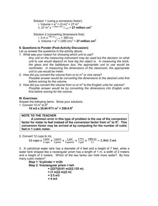 Solution 1 (using a conversion factor):
i. Volume = e3
= (3 m)3
= 27 m3
ii. 27 m3
x 1 million cm3
/1 m3 = 27 million cm3
Solution 2 (converting dimensions first):
i. 3 m x 100 cm
/ 1 m = 300 cm
ii. Volume = e3
= (300 cm)3
= 27 million cm3
II. Questions to Ponder (Post-Activity Discussion)
Let us answer the questions in the activity above:
1. What was your reason for choosing which unit to use?
Any unit on the measuring instrument may be used but the decision on what
unit to use would depend on how big the object is. In measuring the brick,
the glass and the balikbayan box, the appropriate unit to use would be
centimeter. In measuring the dimensions of the classroom, the appropriate
unit to use would be meter.
2. How did you convert the volume from cc to m3
or vice versa?
Possible answer would be converting the dimensions to the desired units first
before solving for the volume.
3. How did you convert the volume from cc or m3
to the English units for volume?
Possible answer would be by converting the dimensions into English units
first before solving for the volume.
III. Exercises:
Answer the following items. Show your solutions.
1. Convert 10 m3
to ft3
10 m3 x 35.94 ft3
/1 m3
= 359.4 ft3
NOTE TO THE TEACHER
A common error in this type of problem is the use of the conversion
factor for meter to feet instead of the conversion factor from m3
to ft3
. This
conversion factor may be arrived at by computing for the number of cubic
feet in 1 cubic meter.
2. Convert 12 cups to mL
3. A cylindrical water tank has a diameter of 4 feet and a height of 7 feet, while a
water tank shaped like a rectangular prism has a length of 1 m, a width of 2 meters
and a height of 2 meters. Which of the two tanks can hold more water? By how
many cubic meters?
Step 1: Vcylinder = πr2h
Step 2: Vrectangular prism = lwh
= (22/7)(0.61 m)2(2.135 m)
= (1 m)(2 m)(2 m)
= 2.5 m3
= 4 m3
 