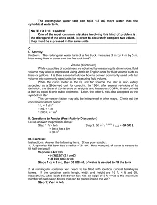 The rectangular water tank can hold 1.5 m3 more water than the
cylindrical water tank.
NOTE TO THE TEACHER
One of the most common mistakes involving this kind of problem is
the disregard of the units used. In order to accurately compare two values,
they must be expressed in the same units.
C.
I. Activity:
Problem: The rectangular water tank of a fire truck measures 3 m by 4 m by 5 m.
How many liters of water can the fire truck hold?
Volume (Continued)
While capacities of containers are obtained by measuring its dimensions, fluid
volume may also be expressed using Metric or English units for fluid volume such as
liters or gallons. It is then essential to know how to convert commonly used units for
volume into commonly used units for measuring fluid volume.
While the cubic meter is the SI unit for volume, the liter is also widely
accepted as a SI-derived unit for capacity. In 1964, after several revisions of its
definition, the General Conference on Weights and Measures (CGPM) finally defined
a liter as equal to one cubic decimeter. Later, the letter L was also accepted as the
symbol for liter.
This conversion factor may also be interpreted in other ways. Check out the
conversion factors below:
1 L = 1 dm3
1 mL = 1 cc
1,000 L = 1 m3
II. Questions to Ponder (Post-Activity Discussion)
Let us answer the problem above:
Step 1: V = lwh Step 2: 60 m3
x 1,000 L
/ 1 m3 = 60 000 L
= 3m x 4m x 5m
= 60 m3
III. Exercise:
Instructions: Answer the following items. Show your solution.
1. A spherical fish bowl has a radius of 21 cm. How many mL of water is needed to
fill half the bowl?
Vsphere = 4/3 πr3
= (4/3)(22/7)(21 cm)3
= 38 808 cm3 or cc
Since 1 cc = 1 mL, then 38 808 mL of water is needed to fill the tank
2. A rectangular container van needs to be filled with identical cubical balikbayan
boxes. If the container van’s length, width and height are 16 ft, 4 ft and 6ft,
respectively, while each balikbayan box has an edge of 2 ft, what is the maximum
number of balikbayan boxes that can be placed inside the van?
Step 1: Vvan = lwh
 
