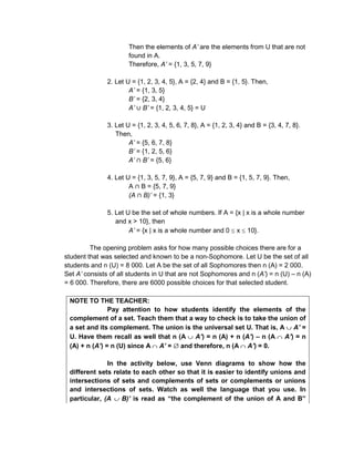 Then the elements of A’ are the elements from U that are not
found in A.
Therefore, A’ = {1, 3, 5, 7, 9}
2. Let U = {1, 2, 3, 4, 5}, A = {2, 4} and B = {1, 5}. Then,
A’ = {1, 3, 5}
B’ = {2, 3, 4}
A’ B’ = {1, 2, 3, 4, 5} = U
3. Let U = {1, 2, 3, 4, 5, 6, 7, 8}, A = {1, 2, 3, 4} and B = {3, 4, 7, 8}.
Then,
A’ = {5, 6, 7, 8}
B’ = {1, 2, 5, 6}
A’ B’ = {5, 6}
4. Let U = {1, 3, 5, 7, 9}, A = {5, 7, 9} and B = {1, 5, 7, 9}. Then,
A B = {5, 7, 9}
(A B)’ = {1, 3}
5. Let U be the set of whole numbers. If A = {x | x is a whole number
and x > 10}, then
A’ = {x | x is a whole number and 0 x 10}.
The opening problem asks for how many possible choices there are for a
student that was selected and known to be a non-Sophomore. Let U be the set of all
students and n (U) = 8 000. Let A be the set of all Sophomores then n (A) = 2 000.
Set A’ consists of all students in U that are not Sophomores and n (A’) = n (U) – n (A)
= 6 000. Therefore, there are 6000 possible choices for that selected student.
NOTE TO THE TEACHER:
Pay attention to how students identify the elements of the
complement of a set. Teach them that a way to check is to take the union of
a set and its complement. The union is the universal set U. That is, A A’ =
U. Have them recall as well that n (A A’) = n (A) + n (A’) – n (A A’) = n
(A) + n (A’) = n (U) since A A’ = and therefore, n (A A’) = 0.
In the activity below, use Venn diagrams to show how the
different sets relate to each other so that it is easier to identify unions and
intersections of sets and complements of sets or complements or unions
and intersections of sets. Watch as well the language that you use. In
particular, (A B)’ is read as “the complement of the union of A and B”
 