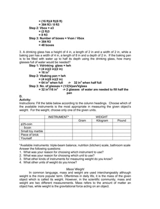 = (16 ft)(4 ft)(6 ft)
= 384 ft3 / 8 ft3
Step 2: Vbox = e3
= (2 ft)3
= 8 ft3
Step 3: Number of boxes = Vvan / Vbox
= 384 ft3
= 48 boxes
3. A drinking glass has a height of 4 in, a length of 2 in and a width of 2 in, while a
baking pan has a width of 4 in, a length of 8 in and a depth of 2 in. If the baking pan
is to be filled with water up to half its depth using the drinking glass, how many
glasses full of water would be needed?
Step 1: Vdrinking glass = lwh
= (4 in)(2 in)(2 in)
= 16 in3
Step 2: Vbaking pan = lwh
= (4 in)(8 in)(2 in)
= 64 in3
when full -> 32 in3
when half full
Step 3: No. of glasses = (1/2)Vpan/Vglass
= 32 in3
/16 in3
-> 2 glasses of water are needed to fill half the
pan
D.
Activity:
Instructions: Fill the table below according to the column headings. Choose which of
the available instruments is the most appropriate in measuring the given object’s
weight. For the weight, choose only one of the given units.
INSTRUMENT* WEIGHT
Gram Kilogram Pound
¢25-coin
₱5-coin
Small toy marble
Piece of brick
Yourself
*Available instruments: triple-beam balance, nutrition (kitchen) scale, bathroom scale
Answer the following questions:
1. What was your reason for choosing which instrument to use?
2. What was your reason for choosing which unit to use?
3. What other kinds of instruments for measuring weight do you know?
4. What other units of weight do you know?
Mass/ Weight
In common language, mass and weight are used interchangeably although
weight is the more popular term. Oftentimes in daily life, it is the mass of the given
object which is called its weight. However, in the scientific community, mass and
weight are two different measurements. Mass refers to the amount of matter an
object has, while weight is the gravitational force acting on an object.
 