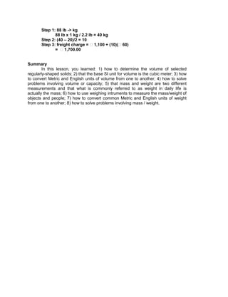Step 1: 88 lb -> kg
88 lb x 1 kg / 2.2 lb = 40 kg
Step 2: (40 – 20)/2 = 10
Step 3: freight charge = ₱1,100 + (10)(₱60)
= ₱1,700.00
Summary
In this lesson, you learned: 1) how to determine the volume of selected
regularly-shaped solids; 2) that the base SI unit for volume is the cubic meter; 3) how
to convert Metric and English units of volume from one to another; 4) how to solve
problems involving volume or capacity; 5) that mass and weight are two different
measurements and that what is commonly referred to as weight in daily life is
actually the mass; 6) how to use weighing intruments to measure the mass/weight of
objects and people; 7) how to convert common Metric and English units of weight
from one to another; 8) how to solve problems involving mass / weight.
 