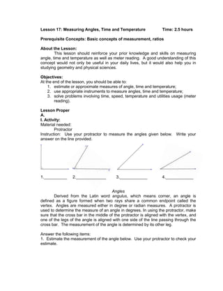 Lesson 17: Measuring Angles, Time and Temperature Time: 2.5 hours
Prerequisite Concepts: Basic concepts of measurement, ratios
About the Lesson:
This lesson should reinforce your prior knowledge and skills on measuring
angle, time and temperature as well as meter reading. A good understanding of this
concept would not only be useful in your daily lives, but it would also help you in
studying geometry and physical sciences.
Objectives:
At the end of the lesson, you should be able to:
1. estimate or approximate measures of angle, time and temperature;
2. use appropriate instruments to measure angles, time and temperature;
3. solve problems involving time, speed, temperature and utilities usage (meter
reading).
Lesson Proper
A.
I. Activity:
Material needed:
Protractor
Instruction: Use your protractor to measure the angles given below. Write your
answer on the line provided.
1.__________ 2._____________ 3.____________ 4.____________
Angles
Derived from the Latin word angulus, which means corner, an angle is
defined as a figure formed when two rays share a common endpoint called the
vertex. Angles are measured either in degree or radian measures. A protractor is
used to determine the measure of an angle in degrees. In using the protractor, make
sure that the cross bar in the middle of the protractor is aligned with the vertex, and
one of the legs of the angle is aligned with one side of the line passing through the
cross bar. The measurement of the angle is determined by its other leg.
Answer the following items:
1. Estimate the measurement of the angle below. Use your protractor to check your
estimate.
 